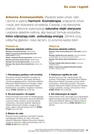 Arbonne Aromassentials® Wyobraź sobie umysł, ciało
i ducha w pięknej harmonii. Aromaterapia, połączenie sztuki
i nauki, jest stosowana od wieków. Czerpiąc z tej starożytnej
praktyki, Arbonne wykorzystuje naturalne olejki eteryczne
i wybrane składniki roślinne, aby tworzyć formuły produktów,
które odprężają ciało i pobudzają energię. Zamknij oczy,
oddychaj głęboko i ciesz się tym, co przynosi każdy dzień.
Przebudź się
Kluczowe składniki roślinne
Wyciąg ze storczyka (Orchis): nawilża skórę
Olejek z tungowca molukańskiego (Aleurites
moluccana): emolient
Olejek z awokado (Persea gratissima): nawilża skórę
Wyciąg z pokrzywy (Urtica dioica): nawilża skórę
Wyciąg z liści brzozy (Betula alba): odżywia skórę
Wyciąg z liści aloesu (Aloe barbadensis): nawilża i koi
skórę
Odpręż się
Kluczowe składniki roślinne
Wyciąg z rukwi wodnej (Nasturtium officinale): odżywia
skórę
Wyciąg z ogórka (Cucumis sativus): naturalny preparat
oczyszczający; koi, przynosi uczucie komfortu
Wyciąg z liści aloesu (Aloe barbadensis): nawilża i koi
skórę
Wyciąg z białego dębu (Quercus alba): oczyszcza i
zmiękcza skórę
Olejek z męczennicy jadalnej (Passiflora edulis):
emolient; odżywia skórę
Do ciała i kąpieli
1. Pobudzający peeling z soli morskiej
Pozytywna odnowa! Eksfolianty usuwają mar-
twe komórki naskórka, odkrywając jaśniejszą,
młodziej wyglądającą skórę. | Kluczowe składniki:
Mieszanka Olejków Eterycznych Awaken, olejek
z awokado, olejek z krokosza balwierskiego |
Rodzaje skóry: wszystkie z wyjątkiem wrażliwej |
453 g, #7089; 112 zł/89,60 zł (32 QV)
2. Żel pod prysznic i do kąpieli
Rozpocznij każdy nowy dzień od rewitalizującego
orzeźwienia. Ten inspirowany naturą żel delikatnie
oczyszcza skórę i sprawia, że jest ona gładka
i odżywiona. | Kluczowe składniki: Mieszanka
Olejków Eterycznych Awaken, wyciąg ze stor-
czyka, olejek z zielonej herbaty | 257 ml, #7088;
77 zł/61,60 zł (21 QV)
3. Balsam do ciała
Rozbudź zmysły wyjątkowym aromatem naszego
nawilżającego balsamu do ciała. | Kluczowe
składniki: Mieszanka Olejków Eterycznych Awaken,
wyciąg ze storczyka, olejek słonecznikowy | 257 ml,
#7092; 87 zł/69,60 zł (24 QV)
4. Odżywcza mgiełka do ciała
Wyraźne poczucie celu, więcej energii i siły
życiowej. Pobudzający aromat Mieszanki Olejków
Eterycznych Awaken pozostawi uczucie odmło-
dzonej skóry i doskonale ją nawilży. | Kluczowe
składniki: Mieszanka Olejków Eterycznych Awaken,
wyciąg z goździka, wyciąg z żeń-szenia | 118 ml,
#7085; 72 zł/57,60 zł (20 QV)
5. Sól relaksacyjna do kąpieli
Odkryj radość chwili, zanurzając się w odprężającej
kąpieli wzbogaconej solami bogatymi w minerały.
| Kluczowe składniki: Mieszanka Olejków Eterycz-
nych Unwind, sole | 453 g, #7091; 83 zł/66,40 zł
(28 QV)
	 CENY OZNACZONE KOLOREM CZARNYM TO SUGEROWANA CENA DETALICZNA,
	 NATOMIAST CENY ZAZNACZONE NA ZIELONO TO CENY DLA KLIENTA PREFERENCYJNEGO.	 51
 