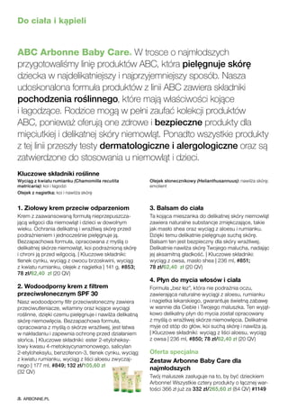 Do ciała i kąpieli
ABC Arbonne Baby Care® W trosce o najmłodszych
przygotowaliśmy linię produktów ABC, która pielęgnuje skórę
dziecka w najdelikatniejszy i najprzyjemniejszy sposób. Nasza
udoskonalona formuła produktów z linii ABC zawiera składniki
pochodzenia roślinnego, które mają właściwości kojące
i łagodzące. Rodzice mogą w pełni zaufać kolekcji produktów
ABC, ponieważ oferują one zdrowe i bezpieczne produkty dla
mięciutkiej i delikatnej skóry niemowląt. Ponadto wszystkie produkty
z tej linii przeszły testy dermatologiczne i alergologiczne oraz są
zatwierdzone do stosowania u niemowląt i dzieci.
1. Ziołowy krem przeciw odparzeniom
Krem z zaawansowaną formułą nieprzepuszcza-
jącą wilgoci dla niemowląt i dzieci w dowolnym
wieku. Ochrania delikatną i wrażliwą skórę przed
podrażnieniem i jednocześnie pielęgnuje ją.
Bezzapachowa formuła, opracowana z myślą o
delikatnej skórze niemowląt, koi podrażnioną skórę
i chroni ją przed wilgocią. | Kluczowe składniki:
tlenek cynku, wyciąg z owocu brzoskwini, wyciąg
z kwiatu rumianku, olejek z nagietka | 141 g, #853;
78 zł/62,40 zł (20 QV)
2. Wodoodporny krem z filtrem
przeciwsłonecznym SPF 30
Nasz wodoodporny filtr przeciwsłoneczny zawiera
przeciwutleniacze, witaminy oraz kojące wyciągi
roślinne, dzięki czemu pielęgnuje i nawilża delikatną
skórę niemowlęcia. Bezzapachowa formuła,
opracowana z myślą o skórze wrażliwej, jest łatwa
w nakładaniu i zapewnia ochronę przed działaniem
słońca. | Kluczowe składniki: ester 2-etyloheksy-
lowy kwasu 4-metoksycynamonowego, salicylan
2-etyloheksylu, benzofenon-3, tlenek cynku, wyciąg
z kwiatu rumianku, wyciąg z liści aloesu zwyczaj-
nego | 177 ml, #849; 132 zł/105,60 zł
(32 QV)
3. Balsam do ciała
Ta kojąca mieszanka do delikatnej skóry niemowląt
zawiera naturalne substancje zmiękczające, takie
jak masło shea oraz wyciąg z aloesu i rumianku.
Dzięki temu delikatnie pielęgnuje suchą skórę.
Balsam ten jest bezpieczny dla skóry wrażliwej.
Delikatnie nawilża skórę Twojego malucha, nadając
jej aksamitną gładkość. | Kluczowe składniki:
wyciąg z owsa, masło shea | 236 ml, #851;
78 zł/62,40 zł (20 QV)
4. Płyn do mycia włosów i ciała
Formuła „bez łez”, która nie podrażnia oczu,
zawierająca naturalne wyciągi z aloesu, rumianku
i nagietka lekarskiego, gwarantuje świetną zabawę
w wannie dla Ciebie i Twojego maluszka. Ten wyjąt-
kowo delikatny płyn do mycia został opracowany
z myślą o wrażliwej skórze niemowlęcia. Delikatnie
myje od stóp do głów, koi suchą skórę i nawilża ją.
| Kluczowe składniki: wyciąg z liści aloesu, wyciąg
z owsa | 236 ml, #850; 78 zł/62,40 zł (20 QV)
Oferta specjalna
Zestaw Arbonne Baby Care dla
najmłodszych
Twój maluszek zasługuje na to, by być dzieckiem
Arbonne! Wszystkie cztery produkty o łącznej war-
tości 366 zł już za 332 zł/265,60 zł (84 QV) #1149
Kluczowe składniki roślinne
Wyciąg z kwiatu rumianku (Chamomilla recutita
matricaria): koi i łagodzi
Olejek z nagietka: koi i nawilża skórę
Olejek słonecznikowy (Helianthusannuus): nawilża skórę;
emolient
ARBONNE.PL
 