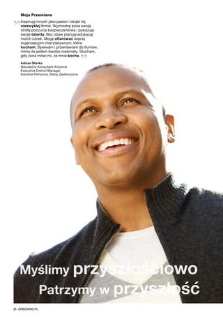 Moja Przemiana
„Inspiruję innych jako pastor i dzięki tej
niezwykłej firmie. Wychodzę poza swoją
strefę poczucia bezpieczeństwa i pokazuję
swoje talenty. Bez obaw planuję edukację
moich córek. Mogę ofiarować więcej
organizacjom charytatywnym, które
kocham. Śpiewam i przemawiam do tłumów,
mimo że jestem bardzo nieśmiały. Słucham,
gdy żona mówi mi, że mnie kocha. 
”Adrian Starks
Niezależny Konsultant Arbonne
Executive District Manager
Karolina Północna, Stany Zjednoczone
Myślimy przyszłościowo
	 Patrzymy w przyszłość
ARBONNE.PL
 