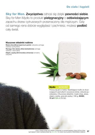 Mydło — NOWOŚĆ!
Poczuj się jak w niebie. Nawilżające mydło ze złusz-
czającymi granulkami oczyszcza skórę, odżywia ją i
odświeża. | Kluczowe składniki: masło shea, aloes,
olejek z jojoby, granulki jojoby | 198 g, #6480;
72 zł/57,60 zł (18 QV)
Do ciała i kąpieli
Sky for Men® Zwycięstwa odnosi się dzięki pewności siebie.
Sky for Men Mydło to produkt pielęgnacyjny o odświeżającym
zapachu drzew cytrusowych przeznaczony dla mężczyzn. Gdy
od samego rana dobrze wyglądasz i pachniesz, możesz podbić
cały świat.
Kluczowe składniki roślinne
Masło shea (Butyrospermum parkii): odżywka; pomaga
nawilżyć suchą skórę
Wyciąg z liści aloesu (Aloe barbadensis): pomaga
nawilżyć i ukoić skórę
Olejek z jojoby (Simmondsia chinensis): emolient,
odżywka
	 CENY OZNACZONE KOLOREM CZARNYM TO SUGEROWANA CENA DETALICZNA,
	 NATOMIAST CENY ZAZNACZONE NA ZIELONO TO CENY DLA KLIENTA PREFERENCYJNEGO.	 57
 