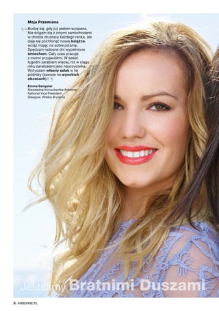 Moja Przemiana
„Budzę się, gdy już jestem wyspana.
Nie ścigam się z innymi samochodami
w drodze do pracy każdego ranka, ale
daję się pochłonąć nowej książce,
wciąż mając na sobie piżamę.
Spędzam radosne dni wypełnione
śmiechem. Cały czas pracuję
z moimi przyjaciółmi. W sześć
tygodni zarabiam więcej, niż w ciągu
roku zarabiałam jako nauczycielka.
Wytyczam własny szlak w tej
podróży (zawsze na wysokich
obcasach).
”Emma Sangster
Niezależna Konsultantka Arbonne
National Vice President
Glasgow, Wielka Brytania
Jesteśmy Bratnimi Duszami
ARBONNE.PL
 