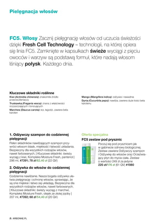 1. Odżywczy szampon do codziennej
pielęgnacji
Pełen składników nawilżających szampon przy-
wróci włosom blask, miękkość i łatwość układania.
Bezpieczny dla wszystkich rodzajów włosów,
nawet farbowanych. | Kluczowe składniki: świeży
wyciąg z kiwi, Kompleks Moisture Fresh, pantenol |
296 ml, #7391; 78 zł/62,40 zł (22 QV)
2. Odżywka do włosów do codziennej
pielęgnacji
Codzienne nawilżanie. Nasza bogata odżywka uła-
twia pielęgnację i ochronę włosów, sprawiając, że
są one miękkie i łatwo się układają. Bezpieczna dla
wszystkich rodzajów włosów, nawet farbowanych.
| Kluczowe składniki: świeży wyciąg z marchwi,
Kompleks Moisture Fresh, olejek ze złotej jojoby |
207 ml, #7392; 68 zł/54,40 zł (20 QV)
Oferta specjalna
FC5 zestaw pod prysznic
Poczuj się pod prysznicem jak
w gabinecie odnowy biologicznej.
Zestaw zawiera Odżywczy szampon
i Odżywkę do włosów oraz Orzeźwia-
jący płyn do mycia ciała. Zestaw
o wartości 249 zł za jedyne
220 zł/176 zł (61 QV) #1980
Pielęgnacja włosów
FC5® Włosy Zacznij pielęgnację włosów od uczucia świeżości
dzięki Fresh Cell Technology – technologii, na której opiera
się linia FC5. Zamknięte w kapsułkach świeże wyciągi z pięciu
owoców i warzyw są podstawą formuł, które nadają włosom
lśniący połysk. Każdego dnia.
Kluczowe składniki roślinne
Kiwi (Actinidia chinensis): znakomite źródło
przeciwutleniaczy
Truskawka (Fragaria vesca): znana z właściwości
oczyszczających i tonizujących
Marchew (Daucus carota): koi, łagodzi, zawiera beta
karoten
Mango (Mangifera indica): odżywia i nawadnia
Dynia (Cucurbita pepo): nawilża; zawiera duże ilości beta
karotenu
ARBONNE.PL
 