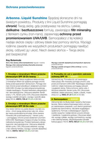 Ochrona przeciwsłoneczna
Arbonne® Liquid Sunshine Spędzaj słoneczne dni na
świeżym powietrzu. Produkty z linii Liquid Sunshine pomagają
chronić Twoją skórę, gdy przebywasz na słońcu. Lekkie,
delikatne i beztłuszczowe formuły, zawierające filtr mineralny
z tlenkiem cynku (non-nano), zapewniają ochronę przed
promieniowaniem UVA/UVB. Samoopalacz z tej kolekcji
nadaje skórze ciepły i zdrowy blask bez pomocy słońca. Wyciągi
roślinne zawarte we wszystkich produktach pomagają nawilżyć
skórę, odżywić ją i ukoić. Niech świeci słońce – Twoja skóra
jest bezpieczna!
1. Emulsja z mineralnym filtrem przeciw-
słonecznym SPF 30 Do twarzy — NOWOŚĆ!
Zachowaj twarz. Nasza wyjątkowo lekka emulsja
z mineralnym filtrem do opalania pomaga chronić
skórę przed oparzeniem słonecznym. Pomaga rów-
nież chronić przed szkodliwym działaniem promieni
UVA/UVB. Emulsja ma niebrudzącą konsystencję
i działa nawilżająco. Produkt testowany alergologicz-
nie i dermatologicznie. | Aktywne składniki: tlenek
tytanu 1.7%, tlenek cynku 4.4% | Kluczowe składniki:
wyciąg z pestek winogron, wyciąg z szarotki alpej-
skiej | 50 ml, #8915; 138 zł/110,40 zł (36 QV)
2. Emulsja z mineralnym filtrem przeciw-
słonecznym SPF 30 Do ciała — NOWOŚĆ!!
Czy świeci słońce czy pada deszcz; czy lato czy
zima – chroń swoją skórę przez cały rok, stosu-
jąc naszą wodoodporną emulsję, która zawiera
mineralny filtr przeciwsłoneczny – tlenek cynku
– pomagający chronić przed działaniem promieni
UVA/UVB. Nawilżająca i kojąca emulsja ma lekką,
nietłustą konsystencję. Produkt testowany alergo-
logicznie i dermatologicznie. | Aktywne składniki:
tlenek cynku 7.9% | Kluczowe składniki: wyciąg
z liści zielonej herbaty, wyciąg z szarotki alpejskiej |
148 ml, #8919; 169 zł/135,20 zł (44 QV)
3. Pomadka do ust o szerokim zakresie
ochrony SPF 15 — NOWOŚĆ!
Uśmiechnij się. Pomadka do ust zawierająca
niebrudzący filtr mineralny pomaga chronić usta
przed promieniami UVA/UVB. Nawilżające składniki
roślinne i olejek kokosowy pomagają odżywić
i wygładzić skórę. Pełna ochrona, pełne usta. |
Aktywne składniki: tlenek cynku 8% | Kluczowe
składniki: olejek kokosowy, olejek z oliwek, masło
shea | 5,1 g, #965; 51 zł/40,80 zł (12 QV)
4. Samoopalacz — NOWOŚĆ!
Zatrzymaj lato na dłużej dzięki naszemu Samoopa-
laczowi. Skóra nabiera brązowego koloru od razu
po zastosowaniu preparatu, a po dwóch godzinach
pojawia się równomierna, naturalnie wyglądająca
opalenizna. Formuła o odświeżającym zapachu
szybko wysycha i nadaje skórze uczucie zdrowia
i nawilżenia. I opalenizna gotowa. | Kluczowe skład-
niki: wyciąg z jabłek, wyciąg z pomarańczy, wyciąg
z liści zielonej herbaty, dihydroksyaceton (środek
koloryzujący) | 118 ml, #975; 169 zł/135,20 zł (44 QV)
Key Botanicals
Sok z liści aloesu (Aloe barbadensis): łagodzi i nawilża
Wyciąg z liści zielonej herbaty (Camellia sinensis):
łagodzi; przeciwutleniacz
Wyciąg z szarotki alpejskiej (Leontopodium alpinum):
przeciwutleniacz
Wyciąg z pestek winogron (Vitis vinifera): nawilża;
przeciwutleniacz
ARBONNE.PL
 
