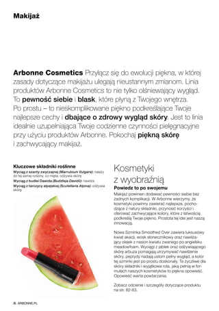 Makijaż
Arbonne Cosmetics Przyłącz się do ewolucji piękna, w której
zasady dotyczące makijażu ulegają nieustannym zmianom. Linia
produktów Arbonne Cosmetics to nie tylko olśniewający wygląd.
To pewność siebie i blask, które płyną z Twojego wnętrza.
Po prostu – to nieskomplikowane piękno podkreślające Twoje
najlepsze cechy i dbające o zdrowy wygląd skóry. Jest to linia
idealnie uzupełniająca Twoje codzienne czynności pielęgnacyjne
przy użyciu produktów Arbonne. Pokochaj piękną skórę
i zachwycający makijaż.
Kluczowe składniki roślinne
Wyciąg z szanty zwyczajnej (Marrubium Vulgare): należy
do tej samej rodziny, co mięta; odżywia skórę
Wyciąg z budlei Dawida (Buddleja Davidii): nawilża
Wyciąg z tarczycy alpejskiej (Scutellaria Alpina): odżywia
skórę
Kosmetyki
z wyobraźnią
Powiedz to po swojemu
Makijaż powinien dodawać pewności siebie bez
żadnych komplikacji. W Arbonne wierzymy, że
kosmetyki powinny zawierać najlepsze, pocho-
dzące z natury składniki, przynosić korzyści i
oferować zachwycające kolory, które z łatwością
podkreślą Twoje piękno. Prostota tej idei jest naszą
innowacją.
Nowa Szminka Smoothed Over zawiera luksusowy
kwiat akacji, wosk słonecznikowy oraz nawilża-
jący olejek z nasion kwiatu zwanego po angielsku
meadowfoam. Wyciągi z jabłek oraz odżywiającego
skórę arbuza pomagają utrzymywać nawilżenie
skóry, peptydy nadają ustom pełny wygląd, a kolor
tej szminki jest po prostu doskonały. Te życzliwe dla
skóry składniki i wyjątkowa rola, jaką pełnią w for-
mułach naszych kosmetyków to piękna opowieść.
Opowieść warta powtarzania.
Zobacz odcienie i szczegóły dotyczące produktu
na str. 82-83.
ARBONNE.PL
 