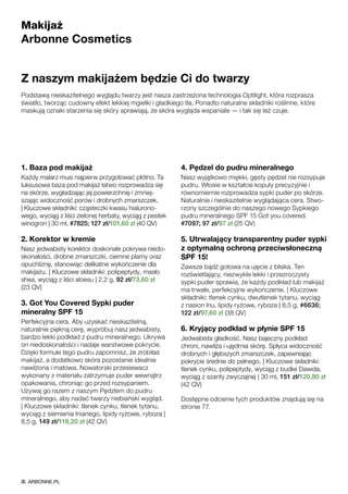 Makijaż
Arbonne Cosmetics
Z naszym makijażem będzie Ci do twarzy
Podstawą nieskazitelnego wyglądu twarzy jest nasza zastrzeżona technologia Optilight, która rozprasza
światło, tworząc cudowny efekt lekkiej mgiełki i gładkiego tła. Ponadto naturalne składniki roślinne, które
maskują oznaki starzenia się skóry sprawiają, że skóra wygląda wspaniale — i tak się też czuje.
1. Baza pod makijaż
Każdy malarz musi najpierw przygotować płótno. Ta
luksusowa baza pod makijaż łatwo rozprowadza się
na skórze, wygładzając jej powierzchnię i zmniej-
szając widoczność porów i drobnych zmarszczek.
| Kluczowe składniki: cząsteczki kwasu hialurono-
wego, wyciąg z liści zielonej herbaty, wyciąg z pestek
winogron | 30 ml, #7825; 127 zł/101,60 zł (40 QV)
2. Korektor w kremie
Nasz jedwabisty korektor doskonale pokrywa niedo-
skonałości, drobne zmarszczki, ciemne plamy oraz
opuchliznę, stanowiąc delikatne wykończenie dla
makijażu. | Kluczowe składniki: polipeptydy, masło
shea, wyciąg z liści aloesu | 2,2 g, 92 zł/73,60 zł
(23 QV)
3. Got You Covered Sypki puder
mineralny SPF 15
Perfekcyjna cera. Aby uzyskać nieskazitelną,
naturalnie piękną cerę, wypróbuj nasz jedwabisty,
bardzo lekki podkład z pudru mineralnego. Ukrywa
on niedoskonałości i nadaje warstwowe pokrycie.
Dzięki formule tego pudru zapomnisz, że zrobiłaś
makijaż, a dodatkowo skóra pozostanie idealnie
nawilżona i matowa. Nowatorski przesiewacz
wykonany z materiału zatrzymuje puder wewnątrz
opakowania, chroniąc go przed rozsypaniem.
Używaj go razem z naszym Pędzlem do pudru
mineralnego, aby nadać twarzy niebiański wygląd.
| Kluczowe składniki: tlenek cynku, tlenek tytanu,
wyciąg z siemienia lnianego, lipidy ryżowe, ryboza |
8,5 g, 149 zł/119,20 zł (42 QV)
4. Pędzel do pudru mineralnego
Nasz wyjątkowo miękki, gęsty pędzel nie rozsypuje
pudru. Włosie w kształcie kopuły precyzyjnie i
równomiernie rozprowadza sypki puder po skórze.
Naturalnie i nieskazitelnie wyglądająca cera. Stwo-
rzony szczególnie do naszego nowego Sypkiego
pudru mineralnego SPF 15 Got you covered.
#7097; 97 zł/97 zł (25 QV)
5. Utrwalający transparentny puder sypki
z optymalną ochroną przeciwsłoneczną
SPF 15!
Zawsze bądź gotowa na ujęcie z bliska. Ten
rozświetlający, niezwykle lekki i przezroczysty
sypki puder sprawia, że każdy podkład lub makijaż
ma trwałe, perfekcyjne wykończenie. | Kluczowe
składniki: tlenek cynku, dwutlenek tytanu, wyciąg
z nasion lnu, lipidy ryżowe, ryboza | 8,5 g, #6636;
122 zł/97,60 zł (38 QV)
6. Kryjący podkład w płynie SPF 15
Jedwabista gładkość. Nasz bajeczny podkład
chroni, nawilża i ujędrnia skórę. Spłyca widoczność
drobnych i głębszych zmarszczek, zapewniając
pokrycie średnie do pełnego. | Kluczowe składniki:
tlenek cynku, polipeptydy, wyciąg z budlei Dawida,
wyciąg z szanty zwyczajnej | 30 ml, 151 zł/120,80 zł
(42 QV)
Dostępne odcienie tych produktów znajdują się na
stronie 77.
ARBONNE.PL
 