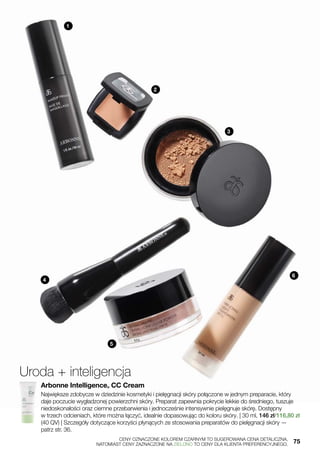 1
2
3
4
5
6
Uroda + inteligencja
Arbonne Intelligence® CC Cream
Największe zdobycze w dziedzinie kosmetyki i pielęgnacji skóry połączone w jednym preparacie, który
daje poczucie wygładzonej powierzchni skóry. Preparat zapewnia pokrycie lekkie do średniego, tuszuje
niedoskonałości oraz ciemne przebarwienia i jednocześnie intensywnie pielęgnuje skórę. Dostępny
w trzech odcieniach, które można łączyć, idealnie dopasowując do koloru skóry. | 30 ml, 146 zł/116,80 zł
(40 QV) | Szczegóły dotyczące korzyści płynących ze stosowania preparatów do pielęgnacji skóry —
patrz str. 36.
	 CENY OZNACZONE KOLOREM CZARNYM TO SUGEROWANA CENA DETALICZNA,
	 NATOMIAST CENY ZAZNACZONE NA ZIELONO TO CENY DLA KLIENTA PREFERENCYJNEGO.	 75
 