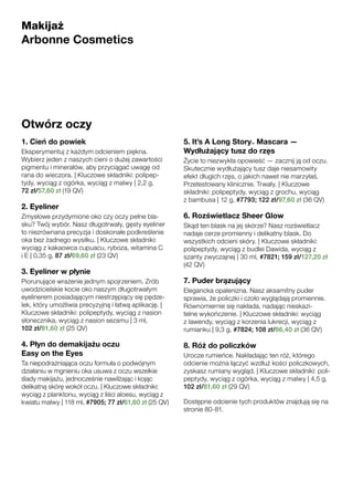 Otwórz oczy
1. Cień do powiek
Eksperymentuj z każdym odcieniem piękna.
Wybierz jeden z naszych cieni o dużej zawartości
pigmentu i minerałów, aby przyciągać uwagę od
rana do wieczora. | Kluczowe składniki: polipep-
tydy, wyciąg z ogórka, wyciąg z malwy | 2,2 g,
72 zł/57,60 zł (19 QV)
2. Eyeliner
Zmysłowe przydymione oko czy oczy pełne bla-
sku? Twój wybór. Nasz długotrwały, gęsty eyeliner
to niezrównana precyzja i doskonałe podkreślenie
oka bez żadnego wysiłku. | Kluczowe składniki:
wyciąg z kakaowca cupuacu, ryboza, witamina C
i E | 0,35 g, 87 zł/69,60 zł (23 QV)
3. Eyeliner w płynie
Piorunujące wrażenie jednym spojrzeniem. Zrób
uwodzicielskie kocie oko naszym długotrwałym
eyelinerem posiadającym niestrzępiący się pędze-
lek, który umożliwia precyzyjną i łatwą aplikację. |
Kluczowe składniki: polipeptydy, wyciąg z nasion
słonecznika, wyciąg z nasion sezamu | 3 ml,
102 zł/81,60 zł (25 QV)
4. Płyn do demakijażu oczu
Easy on the Eyes
Ta niepodrażniająca oczu formuła o podwójnym
działaniu w mgnieniu oka usuwa z oczu wszelkie
ślady makijażu, jednocześnie nawilżając i kojąc
delikatną skórę wokół oczu. | Kluczowe składniki:
wyciąg z planktonu, wyciąg z liści aloesu, wyciąg z
kwiatu malwy | 118 ml, #7905; 77 zł/61,60 zł (25 QV)
5. It’s A Long Story™ Mascara —
Wydłużający tusz do rzęs
Życie to niezwykła opowieść — zacznij ją od oczu.
Skutecznie wydłużający tusz daje niesamowity
efekt długich rzęs, o jakich nawet nie marzyłaś.
Przetestowany klinicznie. Trwały. | Kluczowe
składniki: polipeptydy, wyciąg z grochu, wyciąg
z bambusa | 12 g, #7793; 122 zł/97,60 zł (36 QV)
6. Rozświetlacz Sheer Glow
Skąd ten blask na jej skórze? Nasz rozświetlacz
nadaje cerze promienny i delikatny blask. Do
wszystkich odcieni skóry. | Kluczowe składniki:
polipeptydy, wyciąg z budlei Dawida, wyciąg z
szanty zwyczajnej | 30 ml, #7821; 159 zł/127,20 zł
(42 QV)
7. Puder brązujący
Elegancka opalenizna. Nasz aksamitny puder
sprawia, że policzki i czoło wyglądają promiennie.
Równomiernie się nakłada, nadając nieskazi-
telne wykończenie. | Kluczowe składniki: wyciąg
z lawendy, wyciąg z korzenia lukrecji, wyciąg z
rumianku | 9,3 g, #7824; 108 zł/86,40 zł (36 QV)
8. Róż do policzków
Urocze rumieńce. Nakładając ten róż, którego
odcienie można łączyć wzdłuż kości policzkowych,
zyskasz rumiany wygląd. | Kluczowe składniki: poli-
peptydy, wyciąg z ogórka, wyciąg z malwy | 4,5 g,
102 zł/81,60 zł (29 QV)
Dostępne odcienie tych produktów znajdują się na
stronie 80-81.
Makijaż
Arbonne Cosmetics
 