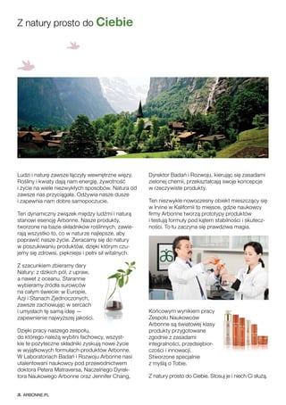 Ludzi i naturę zawsze łączyły wewnętrzne więzy.
Rośliny i kwiaty dają nam energię, żywotność
i życie na wiele niezwykłych sposobów. Natura od
zawsze nas przyciągała. Odżywia nasze dusze
i zapewnia nam dobre samopoczucie.
Ten dynamiczny związek między ludźmi i naturą
stanowi esencję Arbonne. Nasze produkty,
tworzone na bazie składników roślinnych, zawie-
rają wszystko to, co w naturze najlepsze, aby
poprawić nasze życie. Zwracamy się do natury
w poszukiwaniu produktów, dzięki którym czu-
jemy się zdrowsi, piękniejsi i pełni sił witalnych.
Z szacunkiem zbieramy dary
Natury: z dzikich pól, z upraw,
a nawet z oceanu. Starannie
wybieramy źródła surowców
na całym świecie: w Europie,
Azji i Stanach Zjednoczonych,
zawsze zachowując w sercach
i umysłach tę samą ideę —
zapewnienie najwyższej jakości.
Dzięki pracy naszego zespołu,
do którego należą wybitni fachowcy, wszyst-
kie te pożyteczne składniki zyskują nowe życie
w wyjątkowych formułach produktów Arbonne.
W Laboratoriach Badań i Rozwoju Arbonne nasi
utalentowani naukowcy pod przewodnictwem
doktora Petera Matraversa, Naczelnego Dyrek-
tora Naukowego Arbonne oraz Jennifer Chang,
Dyrektor Badań i Rozwoju, kierując się zasadami
zielonej chemii, przekształcają swoje koncepcje
w rzeczywiste produkty.
Ten niezwykle nowoczesny obiekt mieszczący się
w Irvine w Kalifornii to miejsce, gdzie naukowcy
firmy Arbonne tworzą prototypy produktów
i testują formuły pod kątem stabilności i skutecz-
ności. To tu zaczyna się prawdziwa magia.
Końcowym wynikiem pracy
Zespołu Naukowców
Arbonne są światowej klasy
produkty przygotowane
zgodnie z zasadami
integralności, przedsiębior-
czości i innowacji.
Stworzone specjalnie
z myślą o Tobie.
Z natury prosto do Ciebie. Stosuj je i niech Ci służą.
Z natury prosto do Ciebie
ARBONNE.PL
 