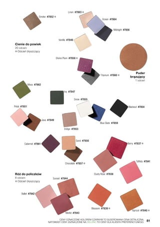 Cienie do powiek
20 odcieni
❄ Odcień błyszczący
Róż do policzków
8 odcieni
❄ Odcień błyszczący
Moss  #7862
Smoke  #7852 ❄
Linen  #7863 ❄
Ocean  #7864
Midnight  #7856
Vanilla  #7846
Divine Plum  #7858 ❄
Titanium  #7860 ❄
Ivy  #7847
Petal  #7851
Indigo  #7853
Java  #7849
Cabernet  #7861
Sand  #7850
Chocolate  #7857 ❄
Snow  #7855
Blue Slate  #7859
Blackout  #7854
Puder
brązujący
1 odcień
Blossom  #7839 ❄
Merlot  #7843
Sunset  #7844
Ballet  #7842
Taffeta  #7841
Dusty Rose  #7838
Berry  #7837 ❄
Apricot  #7840 ❄
	 CENY OZNACZONE KOLOREM CZARNYM TO SUGEROWANA CENA DETALICZNA,
	 NATOMIAST CENY ZAZNACZONE NA ZIELONO TO CENY DLA KLIENTA PREFERENCYJNEGO.	 81
 