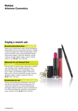 Makijaż
Arbonne Cosmetics
Czytaj z moich ust
Szminka Smoothed Over — NOWOŚĆ!
Nadaj ustom doskonałość dzięki naszej nawilżającej,
długotrwałej szmince o luksusowym kolorze. Wyciągi
z owoców nadają ustom efekt powiększający i inten-
sywne nawilżenie. Usta zyskują jedwabiście gładki
i błyszczący wygląd. | Kluczowe składniki: wyciąg
z arbuza, wyciąg z jabłek, olejek z nasion meado-
wfoam | 4 g, 102 zł/81,60 zł (28 QV)
Błyszczyk do ust Glossed Over
— NOWOŚĆ!
Pozwól sobie na zachwycająco błyszczące i miękkie
usta. Wyciągi z roślin i peptydy zawarte w tym
błyszczyku nawilżają usta i uwydatniają je, nada-
jąc im miękki, uwodzicielski wygląd. Rozkosznie
piękne usta. | Kluczowe składniki: wyciąg z szarotki
alpejskiej, olejek z marakui, peptydy | 3,36 ml,
92 zł/73,60 zł (24 QV)
Konturówka do ust — NOWE ODCIENIE!
Chcesz mieć perfekcyjnie podkreślone usta przez
cały dzień? Użyj naszej nierozmazującej się, kre-
mowej konturówki do ust. Wytrzymałe pigmenty
pomagają wydłużyć trwałość naszych produktów do
ust. | Kluczowe składniki: ceramidy 3, kwas hialuro-
nowy, ryboza | 0,35 g, 92 zł/73,60 zł (24 QV)
ARBONNE.PL
 