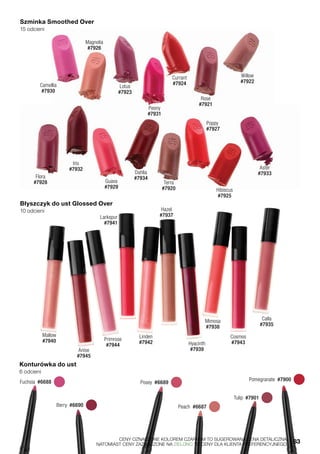 Szminka Smoothed Over
15 odcieni
Błyszczyk do ust Glossed Over
10 odcieni
Konturówka do ust
6 odcieni
Pomegranate  #7900 
Berry  #6690 
Posey  #6689 Fuchsia  #6688 
Peach  #6687 
Tulip  #7901 
Camellia
#7930
Magnolia
#7926
Lotus
#7923
Peony
#7931
Currant
#7924
Rose
#7921
Willow
#7922
Flora
#7928 Guava
#7929
Iris
#7932
Dahlia
#7934
Terra
#7920
Poppy
#7927
Hibiscus
#7925
Aster
#7933
Mallow
#7940
Anise
#7945
Primrose
#7944
Larkspur
#7941
Linden
#7942
Hazel
#7937
Hyacinth
#7939
Mimosa
#7938
Cosmos
#7943
Calla
#7935
	 CENY OZNACZONE KOLOREM CZARNYM TO SUGEROWANA CENA DETALICZNA,
	 NATOMIAST CENY ZAZNACZONE NA ZIELONO TO CENY DLA KLIENTA PREFERENCYJNEGO.	 83
 