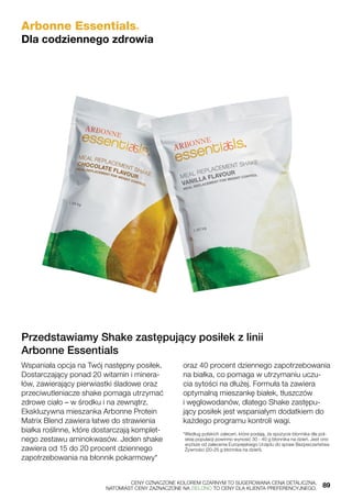 Przedstawiamy Shake zastępujący posiłek z linii
Arbonne Essentials
Wspaniała opcja na Twój następny posiłek.
Dostarczający ponad 20 witamin i minera-
łów, zawierający pierwiastki śladowe oraz
przeciwutleniacze shake pomaga utrzymać
zdrowe ciało – w środku i na zewnątrz.
Ekskluzywna mieszanka Arbonne Protein
Matrix Blend zawiera łatwe do strawienia
białka roślinne, które dostarczają komplet-
nego zestawu aminokwasów. Jeden shake
zawiera od 15 do 20 procent dziennego
zapotrzebowania na błonnik pokarmowy*
oraz 40 procent dziennego zapotrzebowania
na białka, co pomaga w utrzymaniu uczu-
cia sytości na dłużej. Formuła ta zawiera
optymalną mieszankę białek, tłuszczów
i węglowodanów, dlatego Shake zastępu-
jący posiłek jest wspaniałym dodatkiem do
każdego programu kontroli wagi.
*Według polskich zaleceń, które podają, że spożycie błonnika dla pol-
skiej populacji powinno wynosić 30 - 40 g błonnika na dzień. Jest ono
wyższe od zalecenia Europejskiego Urzędu do spraw Bezpieczeństwa
Żywności (20-25 g błonnika na dzień).
Arbonne Essentials®
Dla codziennego zdrowia
	 CENY OZNACZONE KOLOREM CZARNYM TO SUGEROWANA CENA DETALICZNA,
	 NATOMIAST CENY ZAZNACZONE NA ZIELONO TO CENY DLA KLIENTA PREFERENCYJNEGO.	 89
 