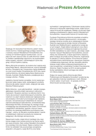 Świętując 35 niezwykłych lat Arbonne, jestem niesły-
chanie dumna z niewiarygodnego postępu naszej firmy,
z sukcesu naszych Niezależnych Konsultantów oraz
rozwoju ich transformujących społeczności. Już od
pięciu lat mam zaszczyt stać na czele Arbonne i nawet
w chwilach największego optymizmu nie wyobrażałam
sobie rozpędu, sukcesu i odmieniających życie osią-
gnięć, których byliśmy częścią.
Mamy olbrzymie szczęście, że możemy być częścią wizji,
którą Petter Mørck, założyciel Arbonne, wysnuł dziesiątki
lat temu. Rozwijamy się i rozszerzamy naszą działalność
na rynki innych krajów. W październiku 2015 roku nasza
rodzina Arbonne, do której należą Stany Zjednoczone,
Kanada, Australia i Wielka Brytania, powiększyła się o
nowego członka – Polskę.
Jesteśmy również bardzo szczęśliwi, że do naszej spo-
łeczności setek tysięcy osób, wybierających produkty
Arbonne dla siebie i swoich rodzin, dołączyło tak wielu
Klientów Preferencyjnych.
Motto Arbonne – pure safe beneficial – nabrało nowego,
głębszego znaczenia dzięki najnowszym odkryciom
naukowym. Skupiamy się teraz na zielonej chemii i trzy-
mamy się surowych zasad dotyczących produktów, aby
rodzinom na całym świecie dostarczać najbezpieczniej-
sze produkty o formułach przynoszących jak najwięcej
korzyści. Od wartościowych składników do naszych
najnowocześniejszych laboratoriów; od światowej klasy
Naukowego Komitetu Doradczego do naszego wciąż
rozwijającego się zobowiązania Ever Green Commitment
i wegańskich standardów, zgodnie z którymi nasze
produkty nie zawierają składników pochodzenia zwie-
rzęcego – wiemy, że oferujemy wysokiej jakości i oparte
na składnikach roślinnych produkty do codziennej
pielęgnacji i dla dobrego samopoczucia.
Niesamowici ludzie, dzięki którym każdego roku nasz
biznes osiąga coraz wyższe poziomy są równie ważni,
jak nasze produkty. Nasi czołowi Niezależni Konsultanci
nie przestają mnie zdumiewać. Nigdy w żadnej innej
firmie nie widziałam tak pozytywnego zarządzania
zespołem, entuzjazmu i pasji dla firmy oraz takiej
wytrwałości i zaangażowania. Członkowie naszej rodziny
Arbonne to niezwykle utalentowani ludzie, dzięki którym
nasza firma jest tak wyjątkowa. Dlatego na stronach tego
katalogu przedstawiamy zdjęcia naszych Niezależnych
Konsultantów i niesamowite historie ich transformacji.
Fundacja Charytatywna Arbonne powstała w kwietniu
2012 roku w Stanach Zjednoczonych i od początku
swojego istnienia rozrasta się w zaskakującym tempie.
Obecnie organizacja ta istnieje również w Kanadzie,
Australii oraz Wielkiej Brytanii i gwałtownie rozwija się
w tych krajach. Dzięki datkom pieniężnym oraz ofiaro-
wanym produktom Fundacja pomogła łącznie ponad
40 000 nastolatków na całym świecie. Jak dotąd, dzięki
hojności naszych Niezależnych Konsultantów, pracow-
ników oraz dostawców, a także ogromnemu wsparciu,
jakie Fundacja otrzymała od firmy Arbonne, organizacja
ta zebrała 2,5 miliona dolarów. Firma Arbonne opłaca
wszystkie koszty administracyjne i operacyjne związane
z działalnością organizacji, tak aby wszystkie zebrane
dotacje mogły zostać przekazane bezpośrednio na
rzecz programów i uczestników Fundacji Charytatywnej
Arbonne. Celem Fundacji na 2015 rok jest podwoić
liczbę nastolatków, którym pomaga oraz zebrać
3,5 miliona dolarów.
Dołącz do naszej rodziny Arbonne jako Klient
Preferencyjny lub Niezależny Konsultant i przekonaj się,
jak opłacalna może być współpraca z nami. Możesz
zmienić siebie i innych ludzi – to sprawia, że firma
Arbonne jest życiową szansą.
Naukowy Komitet Doradczy Arbonne
Brent Bauer, M.D.*
Dyrektor Programu Medycyny Uzupełniającej i Integracyjnej, Mayo Clinic
Profesor Medycyny, Mayo Medical School
Laura Fortner, M.D., F.A.C.O.G.
Niezależna Konsultantka Arbonne, National Vice President, Ohio, USA
Specjalność: ginekologia i położnictwo
Szczególny nacisk kładzie na uzupełniające i alternatywne podejście do zdrowia kobiet.
Howard I. Maibach, M.D.
Profesor na Wydziale Dermatologii; University of California, San Francisco
Carleeta Nelson, MS, RN
Niezależna Konsultantka Arbonne, Executive National Vice President, Oklahoma, USA
Dyplomowana pielęgniarka pediatryczna ANCC (American Nurses Credentialing Center)
Janellen Smith, M.D.
Profesor Dermatologii; University of California, Irvine
Christopher B. Zachary, MBBS FRCP
Dziekan Wydziału Dermatologii; University of California, Irvine
Nora Zorich, M.D., Ph.D.
Prezes NLZ Consulting, LLC
Emerytowana Wiceprezes Badań i Rozwoju, Procter & Gamble
*Prezes Naukowego Komitetu Doradczego Arbonne
Wiadomość od Prezes Arbonne
Kay Napier
Prezes Arbonne
9
 