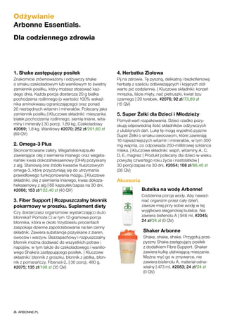 1. Shake zastępujący posiłek
Znakomicie zrównoważony i odżywczy shake
o smaku czekoladowym lub waniliowym to świetny
zamiennik posiłku, który możesz stosować każ-
dego dnia. Każda porcja dostarcza 20 g białka
pochodzenia roślinnego (o wartości 100% wskaź-
nika aminokwasu ograniczającego) oraz ponad
20 niezbędnych witamin i minerałów. Polecany jako
zamiennik posiłku | Kluczowe składniki: mieszanka
białek pochodzenia roślinnego, siemię lniane, wita-
miny i minerały | 30 porcji, 1,89 kg, Czekoladowy
#2069; 1,8 kg, Waniliowy #2070; 252 zł/201,60 zł
(69 QV)
2. Omega-3 Plus
Skoncentrowane zalety. Wegańskie kapsułki
zawierające olej z siemienia lnianego oraz wegeta-
riański kwas dokozaheksaenowy (DHA) pozyskany
z alg. Stanowią one źródło kwasów tłuszczowych
omega-3, które przyczyniają się do utrzymania
prawidłowego funkcjonowania mózgu. | Kluczowe
składniki: olej z siemienia lnianego, kwas dokoza-
heksaenowy z alg | 60 kapsułek/zapas na 30 dni,
#2066; 153 zł/122,40 zł (40 QV)
3. Fiber Support | Rozpuszczalny błonnik
pokarmowy w proszku. Suplement diety
Czy dostarczasz organizmowi wystarczająco dużo
błonnika? Pomoże Ci w tym 12-gramowa porcja
błonnika, która w około trzydziestu procentach
zaspokaja dzienne zapotrzebowanie na ten cenny
składnik. Zawiera substancje pozyskane z ziaren,
owoców i warzyw. Bezzapachowy i rozpuszczalny
błonnik można dodawać do wszystkich potraw i
napojów, w tym także do czekoladowego i wanilio-
wego Shake’a zastępującego posiłek. | Kluczowe
składniki: błonnik z groszku, błonnik z jabłka, błon-
nik z pomarańczy, Fibersol-2® | 30 porcji, 480 g,
#2075; 135 zł/108 zł (35 QV)
4. Herbatka Ziołowa
Pij na zdrowie. Tę pyszną, delikatną i bezkofeinową
herbatę z sześciu odświeżających i kojących ziół
warto pić codziennie. | Kluczowe składniki: korzeń
mniszka, liście mięty, nać pietruszki, kwiat bzu
czarnego | 20 torebek, #2076; 92 zł/73,60 zł
(15 QV)
5. Super Żelki dla Dzieci i Młodzieży
Pomysł wart rozpakowania. Dzieci rzadko pozy-
skują odpowiednią ilość składników odżywczych
z ulubionych dań. Lukę tę mogą wypełnić pyszne
Super Żelki o smaku owocowym, które zawierają
16 najważniejszych witamin i minerałów, w tym 300
mg wapnia, co odpowiada 250-mililitrowej szklance
mleka. | Kluczowe składniki: wapń, witaminy A, C,
D, E, magnez | Produkt polecany dla dzieci w wieku
powyżej czwartego roku życia i nastolatków |
30 porcji/zapas na 30 dni, #2054; 108 zł/86,40 zł
(26 QV)
Akcesoria
Butelka na wodę Arbonne!
Codzienna porcja wody. Aby nawad-
niać organizm przez cały dzień,
zawsze miej przy sobie wodę w tej
wyjątkowo eleganckiej butelce. Nie
zawiera bisfenolu A | 946 ml, #2045;
24 zł/24 zł (0 QV)
Shaker Arbonne
Shake, shake, shake. Przygotuj prze-
pyszny Shake zastępujący posiłek
z dodatkiem Fibre Support. Shaker
zawiera kulkę ułatwiającą mieszanie.
Można myć go w zmywarce, nie
zawiera bisfenolu A, materiał odna-
wialny | 473 ml, #2083; 24 zł/24 zł
(0 QV)
Odżywianie
Arbonne Essentials®
Dla codziennego zdrowia
ARBONNE.PL
 