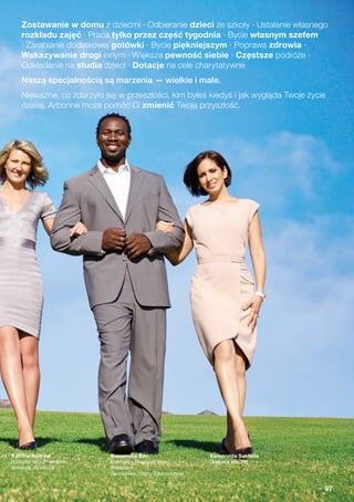 Katrina Andrew
National Vice President
Wiktoria, Australia
Bassamba Sao
Executive Regional Vice
President
Tennessee, Stany Zjednoczone
Esmeralda Saldaña
(zobacz str. 76)
Zostawanie w domu z dziećmi · Odbieranie dzieci ze szkoły · Ustalanie własnego
rozkładu zajęć · Praca tylko przez część tygodnia · Bycie własnym szefem
· Zarabianie dodatkowej gotówki · Bycie piękniejszym · Poprawa zdrowia ·
Wskazywanie drogi innym · Większa pewność siebie · Częstsze podróże ·
Odkładanie na studia dzieci · Dotacje na cele charytatywne
Naszą specjalnością są marzenia — wielkie i małe.
Nieważne, co zdarzyło się w przeszłości, kim byłeś kiedyś i jak wygląda Twoje życie
dzisiaj. Arbonne może pomóc Ci zmienić Twoją przyszłość.
97
 