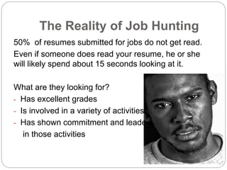 The Reality of Job Hunting
50% of resumes submitted for jobs do not get read.
Even if someone does read your resume, he or she
will likely spend about 15 seconds looking at it.
What are they looking for?
- Has excellent grades
- Is involved in a variety of activities
- Has shown commitment and leadership
in those activities
 