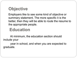 Objective
Employers like to see some kind of objective or
summary statement. The more specific it is the
better, then they will be able to route the resume to
the appropriate people.
Education
At minimum, the education section should
include your
year in school, and when you are expected to
graduate.
 