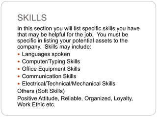 SKILLS
In this section you will list specific skills you have
that may be helpful for the job. You must be
specific in listing your potential assets to the
company. Skills may include:
 Languages spoken
 Computer/Typing Skills
 Office Equipment Skills
 Communication Skills
 Electrical/Technical/Mechanical Skills
Others (Soft Skills)
Positive Attitude, Reliable, Organized, Loyalty,
Work Ethic etc.
 