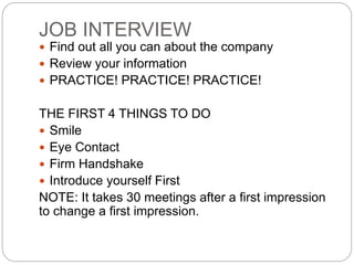 JOB INTERVIEW
 Find out all you can about the company
 Review your information
 PRACTICE! PRACTICE! PRACTICE!
THE FIRST 4 THINGS TO DO
 Smile
 Eye Contact
 Firm Handshake
 Introduce yourself First
NOTE: It takes 30 meetings after a first impression
to change a first impression.
 