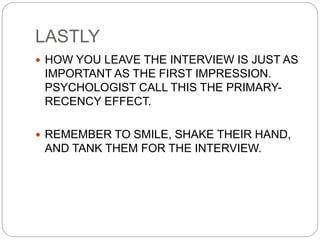 LASTLY
 HOW YOU LEAVE THE INTERVIEW IS JUST AS
IMPORTANT AS THE FIRST IMPRESSION.
PSYCHOLOGIST CALL THIS THE PRIMARY-
RECENCY EFFECT.
 REMEMBER TO SMILE, SHAKE THEIR HAND,
AND TANK THEM FOR THE INTERVIEW.
 