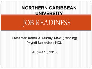 Presenter: Kaneil A. Murray, MSc. (Pending)
Payroll Supervisor, NCU
August 15, 2013
JOB READINESS
NORTHERN CARIBBEAN
UNIVERSITY
 