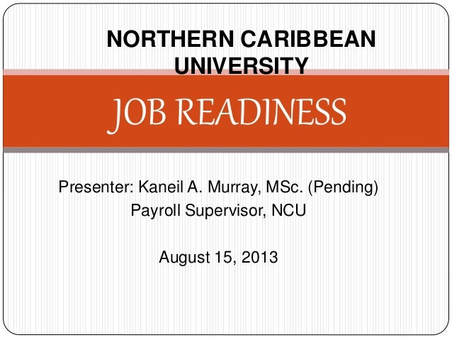 Presenter: Kaneil A. Murray, MSc. (Pending)
Payroll Supervisor, NCU
August 15, 2013
JOB READINESS
NORTHERN CARIBBEAN
UNIVE...