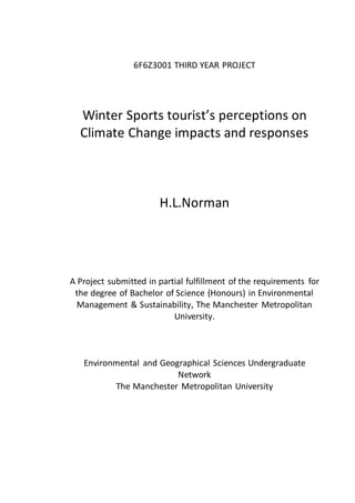 6F6Z3001 THIRD YEAR PROJECT
Winter Sports tourist’s perceptions on
Climate Change impacts and responses
H.L.Norman
A Project submitted in partial fulfillment of the requirements for
the degree of Bachelor of Science (Honours) in Environmental
Management & Sustainability, The Manchester Metropolitan
University.
Environmental and Geographical Sciences Undergraduate
Network
The Manchester Metropolitan University
 