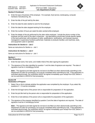 Application for Permanent Employment Certification
OMB Approval: 1205-0451
Expiration Date: 08/31/2011               ETA Form 9089 - Instructions
                                           U.S. Department of Labor
Section K Continued
4. Enter the type of business of the employer. For example, food service, landscaping, computer
   hardware manufacturing, etc.

5. Enter the title of the job held by the alien.

6. Enter the date the alien started to work for the employer.

7. Enter the date the alien stopped working for the employer.

8. Enter the number of hours per week the alien worked while employed.

9. Enter the details of the job performed by the alien while employed. Include the phone number of the
   employer and the name of the alien’s supervisor. Job descriptions should also include specific details
   of the work performed, with emphasis on skills, qualifications, certifications, and licenses required,
   managerial or supervisory functions performed, materials or products handled, and machines, tools,
   and equipment used or operated.
Instructions for Section b – Job 2
Same as instructions for Section a – Job 1.

Instructions for Section c – Job 3
Same as instructions for Section a – Job 1.

Section L
Alien Declaration
1. Enter the last name, first name, and middle initial of the alien signing the application.

2. The signature of the alien identified by question 1 and the date of signature are required. The date of
   signature must be in mm/dd/yyyy format.

    Note – The signature and date signed do not have to be filled out when electronically submitting to the
    Department of Labor for processing, but must be completed when submitting by mail. If the application is
    submitted electronically, the certification MUST be signed immediately upon receipt from DOL before it
    can be submitted to USCIS for final processing.

Section M
Declaration of Preparer
1. Select Yes or No to indicate whether the application was completed by the employer. If you select No,
   questions 2 – 5 must be completed.

2. Enter the full legal name of the person who is responsible for preparation of the application.

3. Enter the job title held by the person who is responsible for preparation of the application.

4. Enter the e-mail address of the person who is responsible for preparation of the application.

5. The signature of the preparer identified by question 2 and the date of signature are required. The date of
   signature must be in mm/dd/yyyy format.

    Note – The signature and date signed do not have to be filled out when electronically submitting to the
    Department of Labor for processing, but must be completed when submitting by mail. If the application is
    submitted electronically, the certification MUST be signed immediately upon receipt from DOL before it
    can be submitted to USCIS for final processing.

Instructions for ETA Form 9089                                                                     Page 10 of 11
 