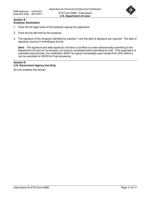 Application for Permanent Employment Certification
OMB Approval: 1205-0451
Expiration Date: 08/31/2011               ETA Form 9089 - Instructions
                                           U.S. Department of Labor
Section N
Employer Declaration
1. Enter the full legal name of the employer signing the application.

2. Enter the job title held by the employer.

3. The signature of the employer identified by question 1 and the date of signature are required. The date of
   signature must be in mm/dd/yyyy format.

    Note – The signature and date signed do not have to be filled out when electronically submitting to the
    Department of Labor for processing, but must be completed when submitting by mail. If the application is
    submitted electronically, the certification MUST be signed immediately upon receipt from DOL before it
    can be submitted to USCIS for final processing.

Section O
U.S. Government Agency Use Only
Do not complete this section.




Instructions for ETA Form 9089                                                                 Page 11 of 11
 