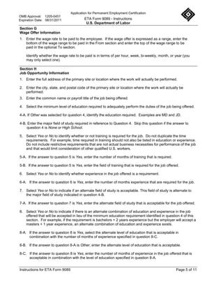 Application for Permanent Employment Certification
OMB Approval: 1205-0451
Expiration Date: 08/31/2011                ETA Form 9089 - Instructions
                                            U.S. Department of Labor
Section G
Wage Offer Information
1. Enter the wage rate to be paid to the employee. If the wage offer is expressed as a range, enter the
   bottom of the wage range to be paid in the From section and enter the top of the wage range to be
   paid in the optional To section.

    Identify whether the wage rate to be paid is in terms of per hour, week, bi-weekly, month, or year (you
    may only select one).

Section H
Job Opportunity Information
1. Enter the full address of the primary site or location where the work will actually be performed.

2. Enter the city, state, and postal code of the primary site or location where the work will actually be
   performed.
3. Enter the common name or payroll title of the job being offered.

4. Select the minimum level of education required to adequately perform the duties of the job being offered.

4-A. If Other was selected for question 4, identify the education required. Examples are MD and JD.

4-B. Enter the major field of study required in reference to Question 4. Skip this question if the answer to
    question 4 is None or High School.

5. Select Yes or No to identify whether or not training is required for the job. Do not duplicate the time
   requirements. For example, time required in training should not also be listed in education or experience.
   Do not include restrictive requirements that are not actual business necessities for performance of the job
   and that would limit consideration of other qualified U.S. workers.

5-A. If the answer to question 5 is Yes, enter the number of months of training that is required.

5-B. If the answer to question 5 is Yes, enter the field of training that is required for the job offered.

6. Select Yes or No to identify whether experience in the job offered is a requirement.

6-A. If the answer to question 6 is Yes, enter the number of months experience that are required for the job.

7. Select Yes or No to indicate if an alternate field of study is acceptable. This field of study is alternate to
   the major field of study indicated in question 4-B.

7-A. If the answer to question 7 is Yes, enter the alternate field of study that is acceptable for the job offered.

8. Select Yes or No to indicate if there is an alternate combination of education and experience in the job
   offered that will be accepted in lieu of the minimum education requirement identified in question 4 of this
   section. For example, if the requirement is bachelors + 2 years experience but the employer will accept a
   masters + 1 year experience, an alternate combination of education and experience exists.

8-A. If the answer to question 8 is Yes, select the alternate level of education that is acceptable in
     combination with the number of months of experience specified in question 8-C.

8-B. If the answer to question 8-A is Other, enter the alternate level of education that is acceptable.

8-C. If the answer to question 8 is Yes, enter the number of months of experience in the job offered that is
     acceptable in combination with the level of education specified in question 8-A.


Instructions for ETA Form 9089                                                                          Page 5 of 11
 