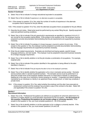Application for Permanent Employment Certification
OMB Approval: 1205-0451
Expiration Date: 08/31/2011                 ETA Form 9089 - Instructions
                                             U.S. Department of Labor
Section H Continued
9. Select Yes or No to indicate if a foreign educational equivalent is acceptable.

10. Select Yes or No to indicate if experience in an alternate occupation is acceptable.

10-A. If the answer to question 10 is Yes, enter the number of months of experience in the alternate
      occupation that is required for the job offered.

10-B. If the answer to question 10 is Yes, enter the alternate occupation that is acceptable for the job offered.

11. Describe the job duties. Detail what would be performed by any worker filling the job. Specify equipment
    used and pertinent working conditions.

12. Select Yes or No to indicate if the job opportunity’s requirements as specified in questions H-4 to H-11
    are normal for the occupation being offered. If the answer to this question is No, the employer must be
    prepared to provide documentation demonstrating that the job requirements are supported by business
    necessity.

13. Select Yes or No to indicate if knowledge of a foreign language is required to perform the job duties. If the
    answer to this question is Yes, the employer must be prepared to provide documentation demonstrating
    that the language requirements are supported by business necessity.

14. Enter the job related requirements. Examples are shorthand and typing speeds, specific foreign
    language proficiency, and test results. The employer must be prepared to document business necessity
    for a foreign language requirement.

15. Select Yes or No to identify whether or not the job includes a combination of occupations. For example,
    engineer-pilot.

16. Select Yes or No to indicate if the position identified in this application is being offered to the alien
    identified in Section J.

17. Select Yes or No to indicate if the job requires the alien to live on the employer’s premises.

18. Select Yes or No to identify whether the application is for a live-in domestic service worker. Domestic
    service workers refer to “private household workers.” The domestic service must be performed in or
    about the private home of the employer whether that home is a fixed place of abode or a temporary
    dwelling as in the case of an individual or family traveling on vacation. A separate and distinct dwelling
    maintained by an individual or a family in an apartment house, condominium, or hotel may constitute a
    private home.

18-A.   If the answer to question 18 is Yes, select whether the employer and the alien have executed an
        employment contract and the employer has provided a copy of the contract to the alien. Select NA
        (not applicable) if the answer to question 18 is No.

Section I
Recruitment Information
1. Select Yes or No. Professional Occupations are defined as occupations for which the attainment of a
   bachelor’s or higher degree is a usual education requirement for the occupation. For the purpose of
   this question, Professional Occupations do not include college or university teachers. If the
   answer to this question is Yes, you must complete questions 6 – 22 of this section.

2. Select Yes or No to identify whether or not the application is for a college or university teacher. If the
   answer to this question is Yes, you must answer questions 2-A and 2-B.


Instructions for ETA Form 9089                                                                          Page 6 of 11
 