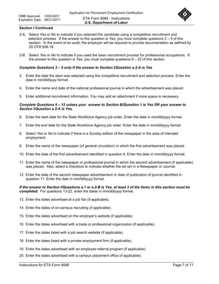 Application for Permanent Employment Certification
OMB Approval: 1205-0451
Expiration Date: 08/31/2011                ETA Form 9089 - Instructions
                                            U.S. Department of Labor
Section I Continued
2-A. Select Yes or No to indicate if you selected the candidate using a competitive recruitment and
     selection process. If the answer to this question is Yes, you must complete questions 3 – 5 of this
     section. In the event of an audit, the employer will be required to provide documentation as defined by
     20 CFR 656.18.

2-B. Select Yes or No to indicate if you used the basic recruitment process for professional occupations. If
     the answer to this question is Yes, you must complete questions 6 – 22 of this section.

Complete Questions 3 – 5 only if the answer to Section I/Question a.2-A is Yes

3. Enter the date the alien was selected using the competitive recruitment and selection process. Enter the
   date in mm/dd/yyyy format.

4. Enter the name and date of the national professional journal in which the advertisement was placed.

5. Enter additional recruitment information. You may add an attachment if more space is necessary.

Complete Questions 6 – 12 unless your answer to Section B/Question 1 is Yes OR your answer to
Section I/Question a.2-A is Yes.

6. Enter the start date for the State Workforce Agency job order. Enter the date in mm/dd/yyyy format.

7. Enter the end date for the State Workforce Agency job order. Enter the date in mm/dd/yyyy format.

8. Select Yes or No to indicate if there is a Sunday edition of the newspaper in the area of intended
   employment.

9. Enter the name of the newspaper (of general circulation) in which the first advertisement was placed.

10. Enter the date of the first advertisement identified in question 9. Enter the date in mm/dd/yyyy format.

11. Enter the name of the newspaper or professional journal in which the second advertisement (if applicable)
    was placed. Also, select a checkbox to indicate whether the ad ran in a Newspaper or Journal.

12. Enter the date of the second newspaper advertisement or date of publication of journal identified in
    question 11. Enter the date in mm/dd/yyyy format.

If the answer to Section I/Questions a.1 or a.2-B is Yes, at least 3 of the items in this section must be
completed. For questions 13-22, enter the dates in mm/dd/yyyy format.

13. Enter the dates advertised at a job fair (if applicable).

14. Enter the dates of on-campus recruiting (if applicable).

15. Enter the dates advertised on the employer’s website (if applicable).

16. Enter the dates advertised with a trade or professional organization (if applicable).

17. Enter the dates listed with a job search website (if applicable).

18. Enter the dates listed with a private employment firm (if applicable).

19. Enter the dates advertised with an employee referral program (if applicable).
20. Enter the dates advertised with a campus placement office (if applicable).

Instructions for ETA Form 9089                                                                     Page 7 of 11
 