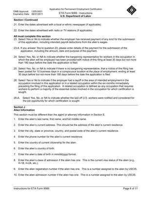 Application for Permanent Employment Certification
OMB Approval: 1205-0451
Expiration Date: 08/31/2011               ETA Form 9089 - Instructions
                                           U.S. Department of Labor
Section I Continued
21. Enter the dates advertised with a local or ethnic newspaper (if applicable).

22. Enter the dates advertised with radio or TV stations (if applicable).

All must complete this section
23. Select Yes or No to indicate whether the employer has received payment of any kind for the submission
    of this application, including intended payroll deductions from the alien’s wages.

23-A. If you answer Yes to question 23, please enter details of the payment for the submission of the
      application, including the amount, date and purpose of the payment.

24. Select Yes, No, or NA to indicate whether the bargaining representative for workers in the occupation in
    which the alien will be employed has been provided with notice of this filing at least 30 days but not more
    than 180 days before the date the application is filed.

25. Select Yes, No, or NA to indicate if there is no bargaining representative, that a notice of this filing has
    been posted for 10 business days in a conspicuous location at the place of employment, ending at least
    30 days before but not more than 180 days before the date the application is filed.

26. Select Yes or No to indicate if the employer had a layoff in the area of intended employment in the
    occupation involved in this application or in a related occupation within the six months immediately
    preceding the filing of this application. A related occupation is defined as any occupation that requires
    workers to perform a majority of the essential duties involved in the occupation for which certification is
    sought.

26-A.   Select Yes, No, or NA to indicate whether the laid off U.S. workers were notified and considered for
        the job opportunity for which certification is sought.

Section J
Alien Information
This section must be different than the agent or attorney information in Section E.
1. Enter the alien’s last name, first name, and full middle name.

2. Enter the alien’s current address. This should be the address of the alien’s current residence.

3. Enter the city, state or province, country, and postal code of the alien’s current residence.

4. Enter the phone number for the alien’s current residence.

5. Enter the country of current citizenship for the alien.

6. Enter the alien’s country of birth.

7. Enter the alien’s date of birth in mm/dd/yyyy format.

8. Enter the alien’s class of admission if the alien has one. This is the current visa status of the alien (e.g.,
   H-1B, H-2A, etc.).

9. Enter the alien registration number if the alien has one. This is a number assigned to the alien by USCIS.

10. Enter the alien admission number if the alien has one. This is a number assigned to the alien by USCIS.




Instructions for ETA Form 9089                                                                       Page 8 of 11
 