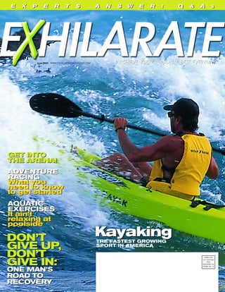 June 2003 WWW.EXHILARATEMAGAZINE.COM
KayakingTHE FASTEST GROWING
SPORT IN AMERICA
DON’T
GIVE UP,
DON’T
GIVE IN:
ONE MAN’S
ROAD TO
RECOVERY
GET INTO
THE ARENA!
ADVENTURE
RACING
What you
need to know
to get started
AQUATIC
EXERCISES
It ain’t
relaxing at
poolside
KayakingDON’T
GIVE UP,
DON’T
GIVE IN:
ONE MAN’S
ROAD TO
RECOVERY
E X P E R T S A N S W E R : Q & A SE X P E R T S A N S W E R : Q & A S
PRSRT STD
U.S. POSTAGE
PAID
ROCKAWAY, NJ
PERMIT NO. 12
GET INTO
THE ARENA!
ADVENTURE
RACING
What you
need to know
to get started
AQUATIC
EXERCISES
It ain’t
relaxing at
poolside
 