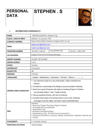 I. INFORMATION & PERSONALITY
PERSONAL
DATA
STEPHEN . S
NAME STEPHEN SUSANTO / Stephen Ng
PLACE / DATE OF BIRTH MEDAN, 10 January 1978
CONTACT ADDRESS Perum Kota Wisata Cluster Livingston SD 2 no. 66.
EMAIL
tephensan@yahoo.com
tephensan@gmail.com
TELEPHONE NUMBER *(M) 08111180169 *(M) 0818871232 *(H) 021 – 8493 7007
OCCUPATION Supply Chain & Purchasing Manager
IDENTITY NUMBER 02.5003.100178.0002
DRIVER LICENCE A & C
STATUS Married
NATIONALITY Indonesian
BLOOD TYPE AB
RELIGION Christian
LANGUAGES □ English □ Netherlands □ Indonesian □ Chinese □ Others (………..…)
STRONG POINT CHARACTER
1. I can describe myself as a very enthusiastic, highly motivated and
Planner.
2. Confidence in personality and willingly to pursue excellent ruthlessly.
3. Build into a good Character with ability to handling Project or Problem
and Handling Object / Task / Target oriented
4. Strong analytical thinking, with lots of initiatives.
5. Excellent team player and strong & able to work under challenge
and eager to set bar higher, yet either Loyal, & Self-Motivation
SKILL
General
• Planning, Project Planning, Project Analyze
• Management & Leadership
• Negotiation Skill
• Business & Marketing Basic
• Engineering ( Civil , Architecture & Informatics )
• Computer (M.Office, Autocad, Adobe, Presentation, Explorer, Internet, etc
• Others
AVAILABILITY 2 – 4 weeks notices
EXPECTING LOCATION JaBoDeTaBek
 