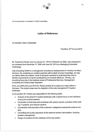 m2p Consulting GmbH • Arndtstraße 47 • 60325 Frankfurt/Main
Letter of Reference
TO WI-IOM lT MAY CONCERN
Frankfurt, 30 Ui of June 2010
Mr. Paraschos Pentas, born on January 27, 1974 in Flörsheim am Main, was employed at
our company from November 17, 2008 until June 30, 2010 as a Managing Consultant
Technology.
m2p Consulting GmbH is a management consultancy headquartered in Frankfurt am Main,
Germany. By combining our aviation expertise with in-depth process knowledge, we help
our clients within the aviation, travel & transport industries to understand the need to
identify requirements to improve productivity and increase efficiency. Thereby, our
consulting focus lies in the business areas of Professional Services, Management
Consulting and Qutsourcing/ Integration.
From July 2009 until June 2010 Mr. Pentas worked for a project at a major airline in
Germany. The project scope was the migration of the crew management lT-system
landscape.
In this position Mr. Pentas was responsible for the following tasks:
• Analysis of the present lT-system landscape with a special focus an the interfaces
among the involved systems.
• Conduction of interviews and workshops with system owners, providers of the exist
Ing lT-systems, and external vendors.
• Coordination and execution of the customer‘s obligations towards the external yen
dors.
• Controlling and quality assurance of the external vendors‘ deliverables, including
problem-management.
• Design of solutions for the interfaces of the new system.
 