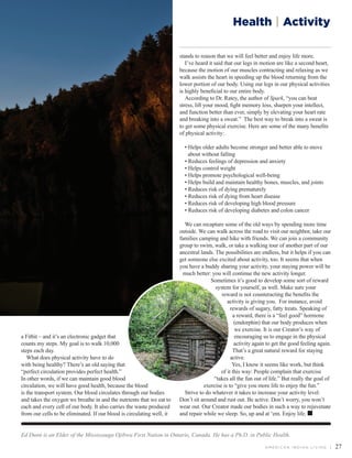 A M E R I C A N I N D I A N L I V I N G | 27
Health | Activity
Ed Dunn is an Elder of the Mississauga Ojibwa First Nation in Ontario, Canada. He has a Ph.D. in Public Health.
a Fitbit – and it’s an electronic gadget that
counts my steps. My goal is to walk 10,000
steps each day.
What does physical activity have to do
with being healthy? There’s an old saying that
“perfect circulation provides perfect health.”
In other words, if we can maintain good blood
circulation, we will have good health, because the blood
is the transport system. Our blood circulates through our bodies
and takes the oxygen we breathe in and the nutrients that we eat to
each and every cell of our body. It also carries the waste produced
from our cells to be eliminated. If our blood is circulating well, it
stands to reason that we will feel better and enjoy life more.
I’ve heard it said that our legs in motion are like a second heart,
because the motion of our muscles contracting and relaxing as we
walk assists the heart in speeding up the blood returning from the
lower portion of our body. Using our legs in our physical activities
is highly beneficial to our entire body.
According to Dr. Ratey, the author of Spark, “you can beat
stress, lift your mood, fight memory loss, sharpen your intellect,
and function better than ever, simply by elevating your heart rate
and breaking into a sweat.” The best way to break into a sweat is
to get some physical exercise. Here are some of the many benefits
of physical activity:
• Helps older adults become stronger and better able to move
about without falling
• Reduces feelings of depression and anxiety
• Helps control weight
• Helps promote psychological well-being
• Helps build and maintain healthy bones, muscles, and joints
• Reduces risk of dying prematurely
• Reduces risk of dying from heart disease
• Reduces risk of developing high blood pressure
• Reduces risk of developing diabetes and colon cancer
	
We can recapture some of the old ways by spending more time
outside. We can walk across the road to visit our neighbor, take our
families camping and hike with friends. We can join a community
group to swim, walk, or take a walking tour of another part of our
ancestral lands. The possibilities are endless, but it helps if you can
get someone else excited about activity, too. It seems that when
you have a buddy sharing your activity, your staying power will be
much better: you will continue the new activity longer.
Sometimes it’s good to develop some sort of reward
system for yourself, as well. Make sure your
reward is not counteracting the benefits the
activity is giving you. For instance, avoid
rewards of sugary, fatty treats. Speaking of
a reward, there is a “feel good” hormone
(endorphin) that our body produces when
we exercise. It is our Creator’s way of
encouraging us to engage in the physical
activity again to get the good feeling again.
That’s a great natural reward for staying
active.
Yes, I know it seems like work, but think
of it this way: People complain that exercise
“takes all the fun out of life.” But really the goal of
exercise is to “give you more life to enjoy the fun.”
Strive to do whatever it takes to increase your activity level.
Don’t sit around and rust out. Be active. Don’t worry, you won’t
wear out. Our Creator made our bodies in such a way to rejuvenate
and repair while we sleep. So, up and at ‘em. Enjoy life.
 