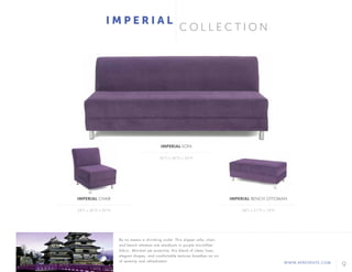 9WWW.AFREVENTS.COM
C O L L E C T I O N
I M P E R I A L
82"L x 36"D x 36"H
28"L x 36"D x 36"H 48"L x 21"D x 18"H
IMPERIAL SOFA
IMPERIAL CHAIR IMPERIAL BENCH OTTOMAN
By no means a shrinking violet. This slipper sofa, chair,
and bench ottoman are standouts in purple microfiber
fabric. Minimal yet assertive, this blend of clean lines,
elegant shapes, and comfortable textures breathes an air
of serenity and refreshment.
 