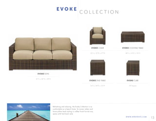 13WWW.AFREVENTS.COM
C O L L E C T I O N
33"L x 35"D x 27"H
24"L x 28"D x 25"H
48"L x 24"D x 18"H
18"Square
EVOKE CHAIR
EVOKE END TABLE
EVOKE COCKTAIL TABLE
EVOKE CUBE
E V O K E
81"L x 38"D x 28"H
EVOKE SOFA
Refreshing and relaxing, the Evoke Collection is as
comfortable as a beach home. Its woven rattan and
loose pillow back styling in coffee finish furnish any
space with laid back style.
 