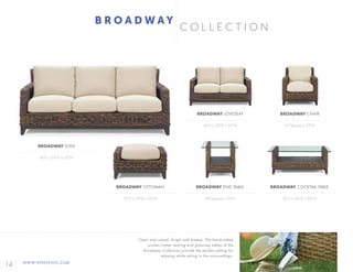 14 WWW.AFREVENTS.COM
C O L L E C T I O N
B R O A D W A Y
80"L x 34"D x 32"H
27"L x 20"D x 16"H
56"L x 34"D x 32"H
28"Square x 25"H
34"Square x 32"H
52"L x 26"D x 20"H
BROADWAY SOFA
BROADWAY OTTOMAN
BROADWAY LOVESEAT
BROADWAY END TABLE
BROADWAY CHAIR
BROADWAY COCKTAIL TABLE
Clean and casual, bright and breezy. The handcrafted
wicker/rattan seating and glass-top tables of the
Broadway Collection provide the perfect setting for
relaxing while taking in the surroundings.
 