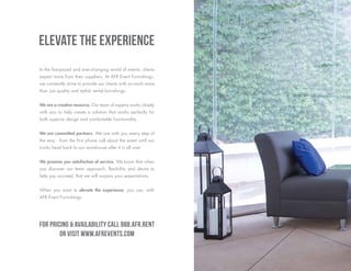 In the fast-paced and ever-changing world of events, clients
expect more from their suppliers. At AFR Event Furnishings,
we constantly strive to provide our clients with so much more
than just quality and stylish rental furnishings.
We are a creative resource. Our team of experts works closely
with you to help create a solution that works perfectly for
both superior design and comfortable functionality.
We are committed partners. We are with you every step of
the way - from the first phone call about the event until our
trucks head back to our warehouse after it is all over.
We promise you satisfaction of service. We know that when
you discover our team approach, flexibility and desire to
help you succeed, that we will surpass your expectations.
When you want to elevate the experience, you can, with
AFR Event Furnishings.
Elevate the experience
For pricing & availability call 888.AFR.RENT
or visit www.afrEvents.com
 