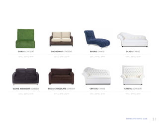 WWW.AFREVENTS.COM
31
BELLA CHOCOLATE LOVESEAT
61"L x 38"D x 34"H
CRYSTAL LOVESEAT
75"L x 29"D x 60"H
BROADWAY LOVESEAT
56"L x 34"D x 32"H
REGALE CHAISE
26"L x 73"D x 39"H
SUAVE MIDNIGHT LOVESEAT
54"L x 36"D x 33"H
CRYSTAL CHAISE
72"L x 30"D x 41"H
PLAZA CHAISE
74"L x 28"D x 32"H
GRASS LOVESEAT
49"L x 32"D x 48"H
 
