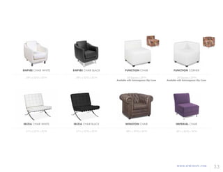 WWW.AFREVENTS.COM
33
EMPIRE CHAIR WHITE
28"L x 32"D x 32"H
IBIZIA CHAIR WHITE
31"L x 32"D x 32"H
EMPIRE CHAIR BLACK
28"L x 32"D x 32"H
IBIZIA CHAIR BLACK
31"L x 32"D x 32"H
WINSTON CHAIR
48"L x 39"D x 34"H
FUNCTION CHAIR
28"Square x 29"H
Available with Extravaganza Slip Cover
FUNCTION CORNER
28"Square x 29"H
Available with Extravaganza Slip Cover
IMPERIAL CHAIR
28"L x 36"D x 36"H
 