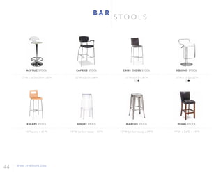 44 WWW.AFREVENTS.COM
S T O O L S
B A R
ACRYLIC STOOL
17"W x 16"D x 29"H - 38"H
ESCAPE STOOL
16"Square x 41"H
CAPRICE STOOL
25"W x 26"D x 44"H
GHOST STOOL
18"W (at foot base) x 30"H
CRISS CROSS STOOL
15"W x 19"D x 41"H
MARCUS STOOL
17"W (at foot base) x 29"H
EQUINO STOOL
15"W x 13"D x 35"H
REGAL STOOL
19"W x 24"D x 45"H
 