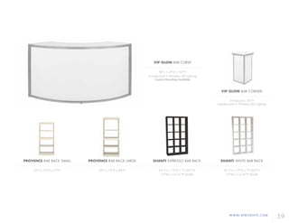 WWW.AFREVENTS.COM
59
PROVENCE BAR BACK SMALL
36"L x 14"D x 75"H
PROVENCE BAR BACK LARGE
36"L x 18"D x 84"H
SHANTI ESPRESSO BAR BACK
43.5"L x 12"D x 77.625"H
13"W x 14.25"H (Shelf)
SHANTI WHITE BAR BACK
43.5"L x 12"D x 77.625"H
13"W x 14.25"H (Shelf)
VIP GLOW BAR CURVE
86"L x 24"D x 42"H
Includes built in Wireless LED Lighting
Custom Branding Available
VIP GLOW BAR CORNER
24"Square x 42"H
Includes built in Wireless LED Lighting
 