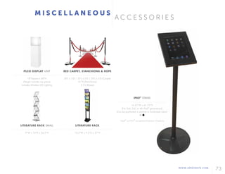 WWW.AFREVENTS.COM
73
A C C E S S O R I E S
M I S C E L L A N E O U S
PLEXI DISPLAY UNIT
18"Square x 68"H
(Height includes top piece)
Includes Wireless LED Lighting
LITERATURE RACK SMALL
9"W x 14"D x 54.5"H
RED CARPET, STANCHIONS & ROPE
20'L x 5'D / 35'L x 5'D / 50'L x 5'D (Carpet)
41"H (Stanchions)
5.5'L (Ropes)
LITERATURE RACK
10.5"W x 9.5"D x 57"H
iPAD®
STAND
14.25"W x 41.75"H
(Fits 2nd, 3rd, or 4th iPad®
generations)
(Can be positioned in portrait or landscape views)
*Apple
®
and iPad
®
are registered trademarks of Apple Inc.
 