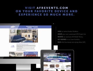 V I S I T A F R E V E N T S . C O M
O N Y O U R F A V O R I T E D E V I C E A N D
E X P E R I E N C E S O M U C H M O R E .
VIEW our entire Product Portfolio.
CREATE your own customized AFR Project List.
BROWSE our exclusive 3D Model library.
GET INSPIRED in our Event Portfolio.
READ what businesses are saying about AFR.
 