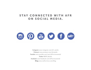 S T A Y C O N N E C T E D W I T H A F R
O N S O C I A L M E D I A .
Instagram www.instagram.com/afr_rentals
Pinterest www.pinterest.com/afrrentals
Youtube www.youtube.com/user/afrfurniturerental
Twitter @AFR_Rentals
Facebook www.facebook.com/afrfurniturerental
Blog www.rentfurniture.com/blog
 