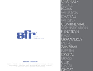 CHANDLER
REGALE
PARMA
WINSTON
CHATEAU
WHISPER
CONTINENTAL
SOPHISTICATION
FUNCTION
PLAZA
GRAMMERCY
METRO
ZANZIBAR
IMPERIAL
CRYSTAL
GRASS
CLUB
UMBER
GHOST
888.AFR.RENT • AFREVENTS.COM
BOSTON • HARTFORD • NEW YORK • PHILADELPHIA • BALTIMORE-WASHINGTON DC • RICHMOND
RALEIGH/DURHAM • CHARLOTTE • ATLANTA • ORLANDO • MIAMI • DALLAS • CHICAGO
LAS VEGAS • SAN DIEGO • LOS ANGELES • SAN FRANCISCO
 