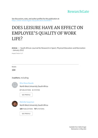 See	discussions,	stats,	and	author	profiles	for	this	publication	at:
https://www.researchgate.net/publication/262483871
DOES	LEISURE	HAVE	AN	EFFECT	ON
EMPLOYEE'S	QUALITY	OF	WORK
LIFE?
Article		in		South	African	Journal	for	Research	in	Sport,	Physical	Education	and	Recreation
·	January	2012
Impact	Factor:	0.17
READS
164
3	authors,	including:
Miss	Rosa	Naude
North	West	University	South	Africa
2	PUBLICATIONS			1	CITATION			
SEE	PROFILE
Melville	Saayman
North	West	University	South	Africa
169	PUBLICATIONS			737	CITATIONS			
SEE	PROFILE
Available	from:	Stefan	Kruger
Retrieved	on:	14	May	2016
 